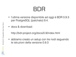 2016-02-27,PostgreSQLOpenDay,Rimini
BDR
• l'ultima versione disponibile ad oggi è BDR 0.9.3
per PostgreSQL (patchato) 9.4.
• docs & download:
http://bdr-project.org/docs/0.9/index.html
• abbiamo creato un setup con tre nodi seguendo
le istruzioni della versione 0.9.3
 