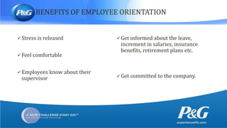 BENEFITS OF EMPLOYEE ORIENTATION
 Stress is released
 Feel comfortable
 Employees know about their
supervisor
 Get informed about the leave,
increment in salaries, insurance
benefits, retirement plans etc.
 Get committed to the company.
 
