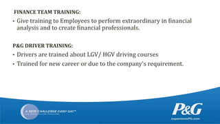 FINANCE TEAM TRAINING:
• Give training to Employees to perform extraordinary in financial
analysis and to create financial professionals.
P&G DRIVER TRAINING:
• Drivers are trained about LGV/ HGV driving courses
• Trained for new career or due to the company’s requirement.
 