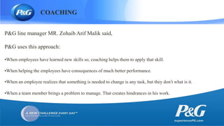 COACHING
P&G line manager MR. Zohaib Arif Malik said,
P&G uses this approach:
•When employees have learned new skills so, coaching helps them to apply that skill.
•When helping the employees have consequences of much better performance.
•When an employee realizes that something is needed to change is any task, but they don’t what is it.
•When a team member brings a problem to manage. That creates hindrances in his work.
 