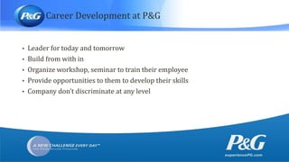 Career Development at P&G
• Leader for today and tomorrow
• Build from with in
• Organize workshop, seminar to train their employee
• Provide opportunities to them to develop their skills
• Company don’t discriminate at any level
 