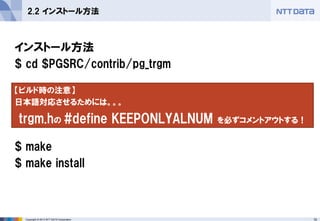 10 
Copyright © 2013 NTT DATA Corporation 
2.2 インストール方法 
インストール方法 
$ cd $PGSRC/contrib/pg_trgm 
$ make 
$ make install 
【ビルド時の注意】 
日本語対応させるためには。。。 
trgm.hの #define KEEPONLYALNUM を必ずコメントアウトする！  