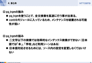29 
Copyright © 2013 NTT DATA Corporation 
4. まとめ 
pg_trgmの強み 
pg_trgmを使うことで、全文検索を高速に行う事が出来る。 
contribモジュールに入っているため、メンテナンスを破棄される可能 
性が低い 
pg_trgmの弱み 
二文字以下の検索では効率的なインデックス検索ができない(日本 
語では「本」、「学校」など利用シーンはある) 
日本語対応させるためには、ソース内の設定を変更しなくてはいけ 
ない 
 