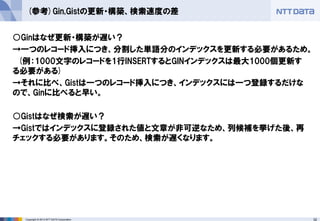 32 
Copyright © 2013 NTT DATA Corporation 
(参考)Gin,Gistの更新・構築、検索速度の差 
○Ginはなぜ更新・構築が遅い？ 
→一つのレコード挿入につき、分割した単語分のインデックスを更新する必要があるため。 
(例：1000文字のレコードを1行INSERTするとGINインデックスは最大1000個更新す る必要がある) 
→それに比べ、Gistは一つのレコード挿入につき、インデックスには一つ登録するだけな ので、Ginに比べると早い。 
○Gistはなぜ検索が遅い？ 
→Gistではインデックスに登録された値と文章が非可逆なため、列候補を挙げた後、再 チェックする必要があります。そのため、検索が遅くなります。 
 