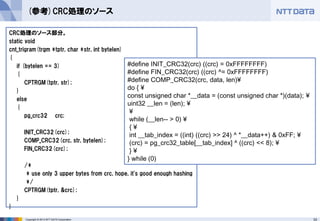 33 
Copyright © 2013 NTT DATA Corporation 
(参考)CRC処理のソース 
CRC処理のソース部分。 
static void 
cnt_trigram(trgm *tptr, char *str, int bytelen) 
{ 
if (bytelen == 3) 
{ 
CPTRGM(tptr, str); 
} 
else 
{ 
pg_crc32 crc; 
INIT_CRC32(crc); 
COMP_CRC32(crc, str, bytelen); 
FIN_CRC32(crc); 
/* 
* use only 3 upper bytes from crc, hope, it's good enough hashing 
*/ 
CPTRGM(tptr, &crc); 
} 
} 
#define INIT_CRC32(crc) ((crc) = 0xFFFFFFFF) 
#define FIN_CRC32(crc) ((crc) ^= 0xFFFFFFFF) 
#define COMP_CRC32(crc, data, len)¥ 
do { ¥ 
const unsigned char *__data = (const unsigned char *)(data); ¥ 
uint32 __len = (len); ¥ 
¥ 
while (__len-- > 0) ¥ 
{ ¥ 
int __tab_index = ((int) ((crc) >> 24) ^ *__data++) & 0xFF; ¥ 
(crc) = pg_crc32_table[__tab_index] ^ ((crc) << 8); ¥ 
} ¥ 
} while (0)  