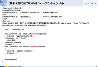 34 
Copyright © 2013 NTT DATA Corporation 
(参考)KEEPONLYALNUMをコメントアウトしなかったら 
○trgm_op.cのソースの一部 
#ifdef KEEPONLYALNUM 
#define iswordchr(c) (t_isalpha(c) || t_isdigit(c)) ←英数字の時にTrue 
#else 
#define iswordchr(c) (!t_isspace(c)) ←スペースでないときにTrue 
#endif 
static char * 
○trgm_gin.cのソースの一部（データから空白を除いて文字の塊を見つけるところ。例：’today is sunny’→’today’,’is’,’sunny’） 
find_word(char *str, int lenstr, char **endword, int *charlen) 
{ 
char *beginword = str; 
while (beginword - str < lenstr && !iswordchr(beginword)) 
beginword += pg_mblen(beginword); 
if (beginword - str >= lenstr) 
return NULL; 
*endword = beginword; 
*charlen = 0; 
while (*endword - str < lenstr && iswordchr(*endword)) 
{ 
*endword += pg_mblen(*endword); 
(*charlen)++; 
} 
return beginword; 
} 