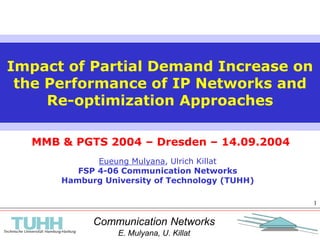 Communication Networks
E. Mulyana, U. Killat
1
MMB & PGTS 2004 – Dresden – 14.09.2004
Impact of Partial Demand Increase on
the Performance of IP Networks and
Re-optimization Approaches
Eueung Mulyana, Ulrich Killat
FSP 4-06 Communication Networks
Hamburg University of Technology (TUHH)
 