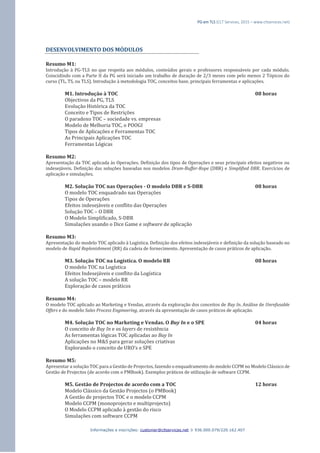 PG em TLS (CLT Services, 2015 – www.cltservices.net) 
Informações e inscrições: customer@cltservices.net  936.000.079/220.162.407 
DESENVOLVIMENTO DOS MÓDULOS Resumo M1: Introdução à PG-TLS no que respeita aos módulos, conteúdos gerais e professores responsáveis por cada módulo. Coincidindo com a Parte II da PG será iniciado um trabalho de duração de 2/3 meses com pelo menos 2 Tópicos do curso (TL, TS, ou TLS). Introdução à metodologia TOC, conceitos base, principais ferramentas e aplicações. M1. Introdução à TOC 08 horas Objectivos da PG, TLS Evolução Histórica da TOC Conceito e Tipos de Restrições O paradoxo TOC – sociedade vs. empresas Modelo de Melhoria TOC, o POOGI Tipos de Aplicações e Ferramentas TOC As Principais Aplicações TOC Ferramentas Lógicas Resumo M2: Apresentação da TOC aplicada às Operações. Definição dos tipos de Operações e seus principais efeitos negativos ou indesejáveis. Definição das soluções baseadas nos modelos Drum-Buffer-Rope (DBR) e Simplified DBR. Exercícios de aplicação e simulações. M2. Solução TOC nas Operações - O modelo DBR e S-DBR 08 horas O modelo TOC enquadrado nas Operações Tipos de Operações Efeitos indesejáveis e conflito das Operações Solução TOC – O DBR O Modelo Simplificado, S-DBR Simulações usando o Dice Game e software de aplicação Resumo M3: Apresentação do modelo TOC aplicado à Logística. Definição dos efeitos indesejáveis e definição da solução baseado no modelo de Rapid Replenishment (RR) da cadeia de fornecimento. Apresentação de casos práticos de aplicação. M3. Solução TOC na Logística. O modelo RR 08 horas O modelo TOC na Logística Efeitos Indesejáveis e conflito da Logística A solução TOC – modelo RR Exploração de casos práticos Resumo M4: O modelo TOC aplicado ao Marketing e Vendas, através da exploração dos conceitos de Buy In. Análise de Unrefusable Offers e do modelo Sales Process Engineering, através da apresentação de casos práticos de aplicação. M4. Solução TOC no Marketing e Vendas. O Buy In e o SPE 04 horas O conceito de Buy In e os layers de resistência As ferramentas lógicas TOC aplicadas ao Buy In Aplicações no M&S para gerar soluções criativas Explorando o conceito de URO’s e SPE Resumo M5: Apresentar a solução TOC para a Gestão de Projectos, fazendo o enquadramento do modelo CCPM no Modelo Clássico de Gestão de Projectos (de acordo com o PMBook). Exemplos práticos de utilização de software CCPM. M5. Gestão de Projectos de acordo com a TOC 12 horas Modelo Clássico da Gestão Projectos (o PMBook) A Gestão de projectos TOC e o modelo CCPM Modelo CCPM (monoprojecto e multiprojecto) O Modelo CCPM aplicado à gestão do risco Simulações com software CCPM  