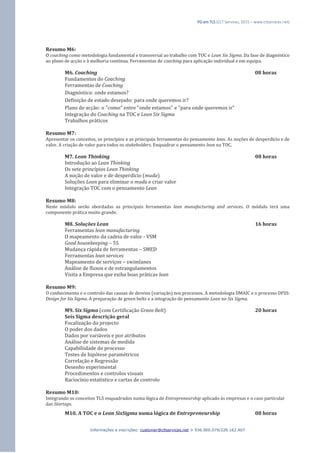 PG em TLS (CLT Services, 2015 – www.cltservices.net) 
Informações e inscrições: customer@cltservices.net  936.000.079/220.162.407 
Resumo M6: O coaching como metodologia fundamental e transversal ao trabalho com TOC e Lean Six Sigma. Da fase de diagnóstico ao plano de acção e à melhoria contínua. Ferramentas de coaching para aplicação individual e em equipa. M6. Coaching 08 horas Fundamentos do Coaching Ferramentas de Coaching Diagnóstico: onde estamos? Definição de estado desejado: para onde queremos ir? Plano de acção: o "como" entre "onde estamos" e "para onde queremos ir" Integração do Coaching na TOC e Lean Six Sigma Trabalhos práticos Resumo M7: Apresentar os conceitos, os princípios e as principais ferramentas do pensamento lean. As noções de desperdício e de valor. A criação de valor para todos os stakeholders. Enquadrar o pensamento lean na TOC. M7. Lean Thinking 08 horas Introdução ao Lean Thinking Os sete princípios Lean Thinking A noção de valor e de desperdício (muda) Soluções Lean para eliminar o muda e criar valor Integração TOC com o pensamento Lean Resumo M8: Neste módulo serão abordadas as principais ferramentas lean manufacturing and services. O módulo terá uma componente prática muito grande. M8. Soluções Lean 16 horas Ferramentas lean manufacturing O mapeamento da cadeia de valor - VSM Good housekeeping – 5S Mudança rápida de ferramentas – SMED Ferramentas lean services Mapeamento de serviços – swimlanes Análise de fluxos e de estrangulamentos Visita a Empresa que exiba boas práticas lean Resumo M9: O conhecimento e o controlo das causas de desvios (variação) nos processos. A metodologia DMAIC e o processo DFSS: Design for Six Sigma. A preparação de green belts e a integração do pensamento Lean no Six Sigma. M9. Six Sigma (com Certificação Green Belt) 20 horas Seis Sigma descrição geral Focalização do projecto O poder dos dados Dados por variáveis e por atributos Análise de sistemas de medida Capabiliidade do processo Testes de hipótese paramétricos Correlação e Regressão Desenho experimental Procedimentos e controlos visuais Raciocínio estatístico e cartas de controlo Resumo M10: Integrando os conceitos TLS enquadrados numa lógica de Entrepreneurship aplicado às empresas e o caso particular das Startups. M10. A TOC e o Lean SixSigma numa lógica de Entrepreneurship 08 horas  
