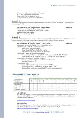 PG em TLS (CLT Services, 2015 – www.cltservices.net) 
Informações e inscrições: customer@cltservices.net  936.000.079/220.162.407 
Os conceitos de Entrepreneurship em Portugal Os BA, e os aceleradores de empresas Entrepreneurship social e empresarial Enquadramento do modelo TLS em Startups Resumo M11: Comparando as três metodologias para se obterem sinergias com a aplicação duma estratégia TLS. Apresentação do modelo integrado TLS. M11. Integração TOC, Lean Six Sigma. O modelo TLS 08 horas TOC vs. Lean vs. SixSigma – “friends or foes ?” Comparação das metodologias, pontos fortes e fracos Modelos de aplicação prática Delinear uma estratégia TLS Resumo M12: Construindo soluções partindo dos modelos e ferramentas lógicas TOC, integrando com o LeanSixSigma. Apoio à implementação dos projetos TLS definidos. Exploração de exemplos e casos práticos de aplicação. 
M12. Construção de Soluções Lógicas, "The TOC Way" 24 horas Utilizando as ferramentas lógicas TOC-TP como base do TLS a) Iniciando com o TOC (T) – Focalizar Sistema: Mudar o Quê” nas organizações Mudar para o Quê”, gerar soluções criativas Implementar a mudança”, vencendo obstáculos b) Utilizando o Lean (L) – Remover Desperdícios: Remover desperdícios nas áreas de Restrições, observação das Não-Restrições Utilizar ferramentas Lean (VSM, Fluxo, 5S-Gestão Visual, Standard Work,…) c) Utilizando o Six Sigma (S) – Eliminar Variação: Reduzir a variação em processos críticos, nas Restrições Aplicação modelo DMAIC d) Voltando ao TOC: Acelerando e gerindo a implementação com o CCPM Analisando de novo a Restrição do Sistema (“Mudar o Quê ?”) Recolhendo os inputs da organização, CRT revista, recomeçar em a) FORMADORES E ORADORES DA PG TLS FORMADORES M1 M2 M3 M4 M5 M6 M7 M8 M9 M10 M11 M12 
Luís Cristóvão 
X 
X 
X 
X 
X 
João Paulo Pinto 
X 
X 
Carlos Neves 
X 
Christiane Tscharf 
X 
Adelino Bernardo 
X 
Mª Fátima Cristóvão 
X 
Luís Cristóvão MBA, MSc (Eng) –mais de 25 anos de experiência na Indústria (sectores Automóvel e Alimentar). Direcção de Operações na JMF, TOC expert, certif. TOCICO. Co-autor de cinco livros sobre ToC (nas áreas de Operações, Projectos, Distribuição e Geral). pt.linkedin.com/in/luismcristovao João Paulo Pinto PhD, MSc(Eng) – fundador e CEO da CLT Services, docente universitário desde 1993, autor de três livros, formador e consultor nas áreas de gestão de operações, lean management e SCM. https://www.linkedin.com/in/jpopinto  