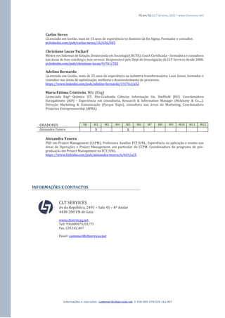 PG em TLS (CLT Services, 2015 – www.cltservices.net) 
Informações e inscrições: customer@cltservices.net  936.000.079/220.162.407 
Carlos Neves Licenciado em Gestão, mais de 15 anos de experiência no domínio da Six Sigma. Formador e consultor. pt.linkedin.com/pub/carlos-neves/16/656/345 Christiane Lucas Tscharf Mestre em Sistemas de Edução, Doutoranda em Sociologia (ISCTE), Coach Certificada – formadora e consultora nas áreas de lean coaching e lean services. Responsável pelo Dept de Investigação da CLT Services desde 2008. pt.linkedin.com/pub/christiane-lucas/9/7b1/783 Adelino Bernardo Licenciado em Gestão, mais de 25 anos de experiência na indústria transformadora. Lean Sensei, formador e consultor nas áreas de optimização, melhoria e desenvolvimento de processos. https://www.linkedin.com/pub/adelino-bernardo/19/761/a52 Maria Fátima Cristóvão, MSc (Eng) Licenciada Engª Química IST, Pós-Graduada Ciências Informação Un. Sheffield (RU). Coordenadora Eurogabinete (AIP) - Experiência em consultoria, Research & Information Manager (Mckinsey & Co.,..). Direcção Marketing & Comunicação (Parque Expo), consultora nas áreas do Marketing, Coordenadora Projectos Entrepreneurship (APBA). ORADORES M1 M2 M3 M4 M5 M6 M7 M8 M9 M10 M11 M12 
Alexandra Tenera 
X 
X 
Alexandra Tenera PhD em Project Management (CCPM). Professora Auxiliar FCT/UNL. Experiência na aplicação e ensino nas áreas de Operações e Project Management, em particular do CCPM. Coordenadora do programa de pós- graduação em Project Management na FCT/UNL. https://www.linkedin.com/pub/alexandra-tenera/6/b59/a25 INFORMAÇÕES E CONTACTOS CLT SERVICES Av da República, 2491 – Sala 41 – 4º Andar 4430-208 VN de Gaia www.cltservices.net Telf. 936000079/81/75 Fax. 220.162.407 Email: customer@cltservices.net 