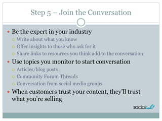 Step 5 – Join the Conversation
 Be the expert in your industry
 Write about what you know
 Offer insights to those who ...