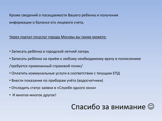 Кроме сведений о посещаемости Вашего ребенка и получения
информации о балансе его лицевого счета,


Через портал госуслуг города Москвы вы также можете:


• Записать ребёнка в городской летний лагерь
• Записать ребёнка на приём к любому необходимому врачу в поликлинике
/требуется привязанный страховой полис/
• Оплатить коммунальные услуги в соответствии с текущим ЕПД
• Внести показания по приборам учёта (водосчетчики)
• Отследить статус заявки в «Службе одного окна»
• И многое-многое другое!


                                  Спасибо за внимание 
 