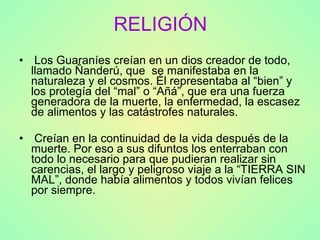 RELIGIÓN Los Guaraníes creían en un dios creador de todo, llamado Ñanderú, que  se manifestaba en la naturaleza y el cosmos. Él representaba al “bien” y los protegía del “mal” o “Añá”, que era una fuerza generadora de la muerte, la enfermedad, la escasez de alimentos y las catástrofes naturales. Creían en la continuidad de la vida después de la muerte. Por eso a sus difuntos los enterraban con todo lo necesario para que pudieran realizar sin carencias, el largo y peligroso viaje a la “TIERRA SIN MAL”, donde había alimentos y todos vivían felices por siempre. 