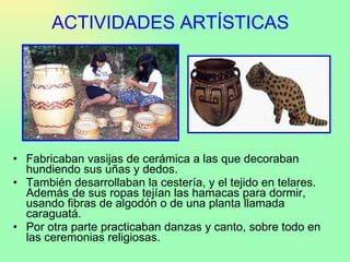 ACTIVIDADES ARTÍSTICAS Fabricaban vasijas de cerámica a las que decoraban hundiendo sus uñas y dedos.  También desarrollaban la cestería, y el tejido en telares. Además de sus ropas tejían las hamacas para dormir, usando fibras de algodón o de una planta llamada caraguatá.  Por otra parte practicaban danzas y canto, sobre todo en las ceremonias religiosas. 