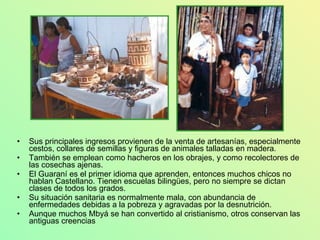Sus principales ingresos provienen de la venta de artesanías, especialmente cestos, collares de semillas y figuras de animales talladas en madera. También se emplean como hacheros en los obrajes, y como recolectores de las cosechas ajenas. El Guaraní es el primer idioma que aprenden, entonces muchos chicos no hablan Castellano. Tienen escuelas bilingües, pero no siempre se dictan clases de todos los grados. Su situación sanitaria es normalmente mala, con abundancia de enfermedades debidas a la pobreza y agravadas por la desnutrición. Aunque muchos Mbyá se han convertido al cristianismo, otros conservan las antiguas creencias 