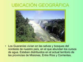 UBICACIÓN GEOGRÁFICA Los Guaraníes vivían en las selvas y bosques del nordeste de nuestro país, en el que abundan los cursos de agua. Estaban distribuidos en el actual territorio de las provincias de Misiones, Entre Ríos y Corrientes. 