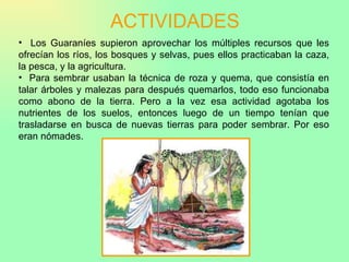 ACTIVIDADES Los Guaraníes supieron aprovechar los múltiples recursos que les ofrecían los ríos, los bosques y selvas, pues ellos practicaban la caza, la pesca, y la agricultura. Para sembrar usaban la técnica de roza y quema, que consistía en talar árboles y malezas para después quemarlos, todo eso funcionaba como abono de la tierra. Pero a la vez esa actividad agotaba los nutrientes de los suelos, entonces luego de un tiempo tenían que trasladarse en busca de nuevas tierras para poder sembrar. Por eso eran nómades. 