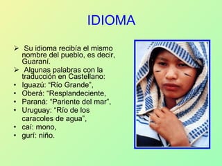 IDIOMA Su idioma recibía el mismo nombre del pueblo, es decir, Guaraní.  Algunas palabras con la traducción en Castellano: Iguazú: “Río Grande”,  Oberá: “Resplandeciente,  Paraná: “Pariente del mar”,  Uruguay: “Río de los  caracoles de agua”, caí: mono, gurí: niño. 