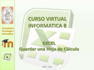 CURSO VIRTUAL INFORMATICA 8 EXCEL Guardar una Hoja de Cálculo LKM - CCM Licenciatura Tecnología e Informática. 