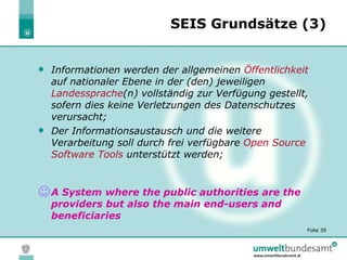 SEIS Grundsätze (3) <ul><li>Informationen werden der  allgemeinen  Öffentlichkeit   auf nationaler Ebene in der (den) jewe...