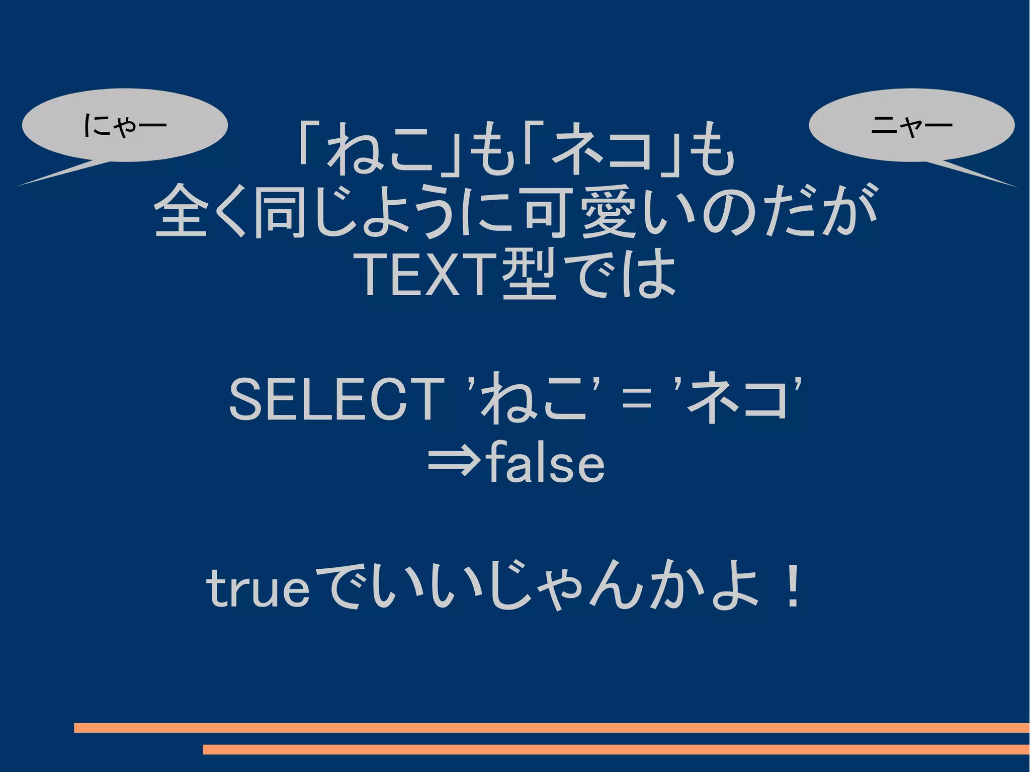 にゃー                        ニャー
     「ねこ」も「ネコ」も
  全く同じように可愛いのだが
      TEXT型では

      SELECT 'ねこ' = 'ネコ'
           ⇒false

      trueでいいじゃんかよ！
 