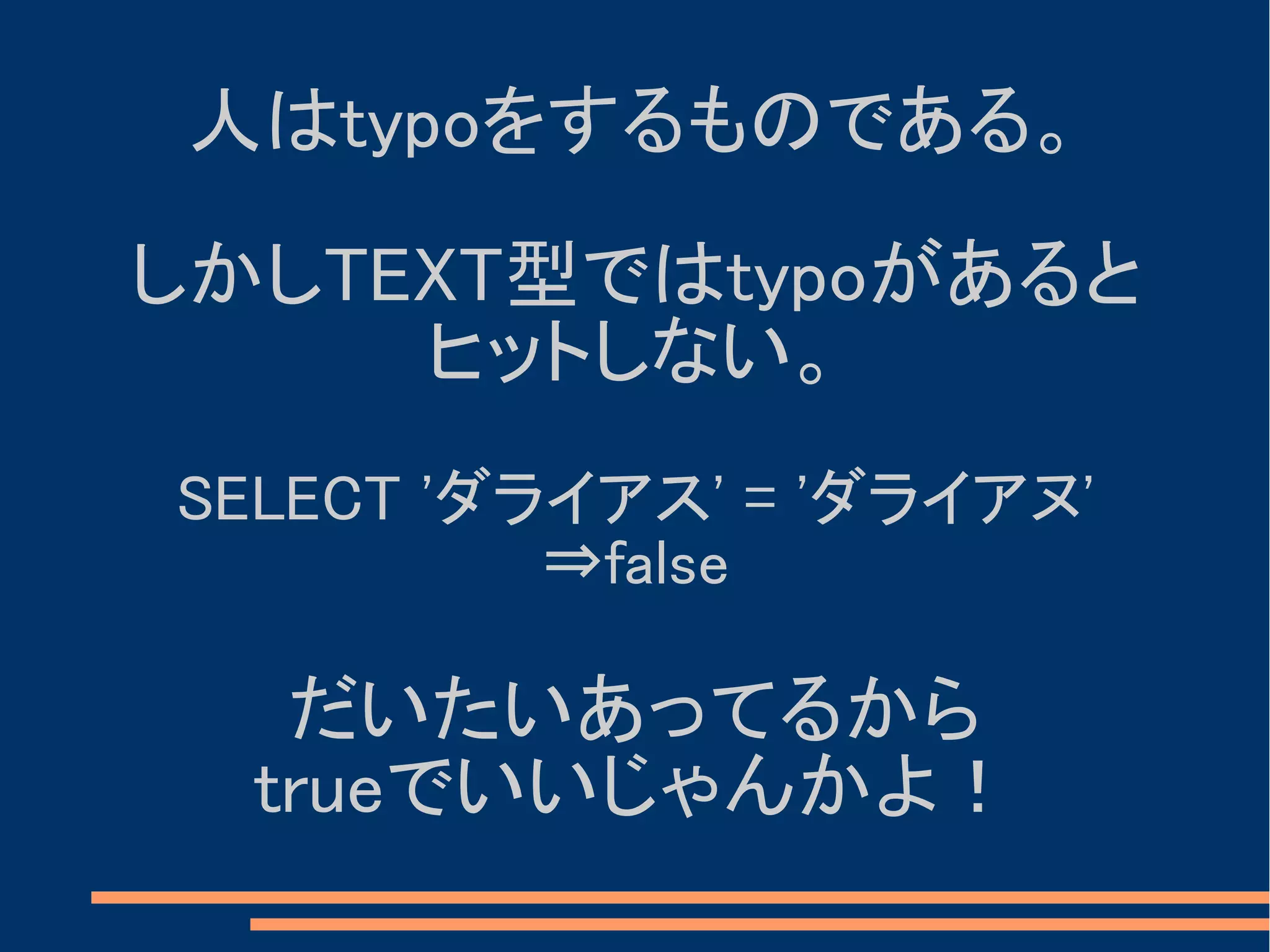人はtypoをするものである。

しかしTEXT型ではtypoがあると
     ヒットしない。
SELECT 'ダライアス' = 'ダライアヌ'
          ⇒false

   だいたいあってるから
  trueでいいじゃんかよ！
 