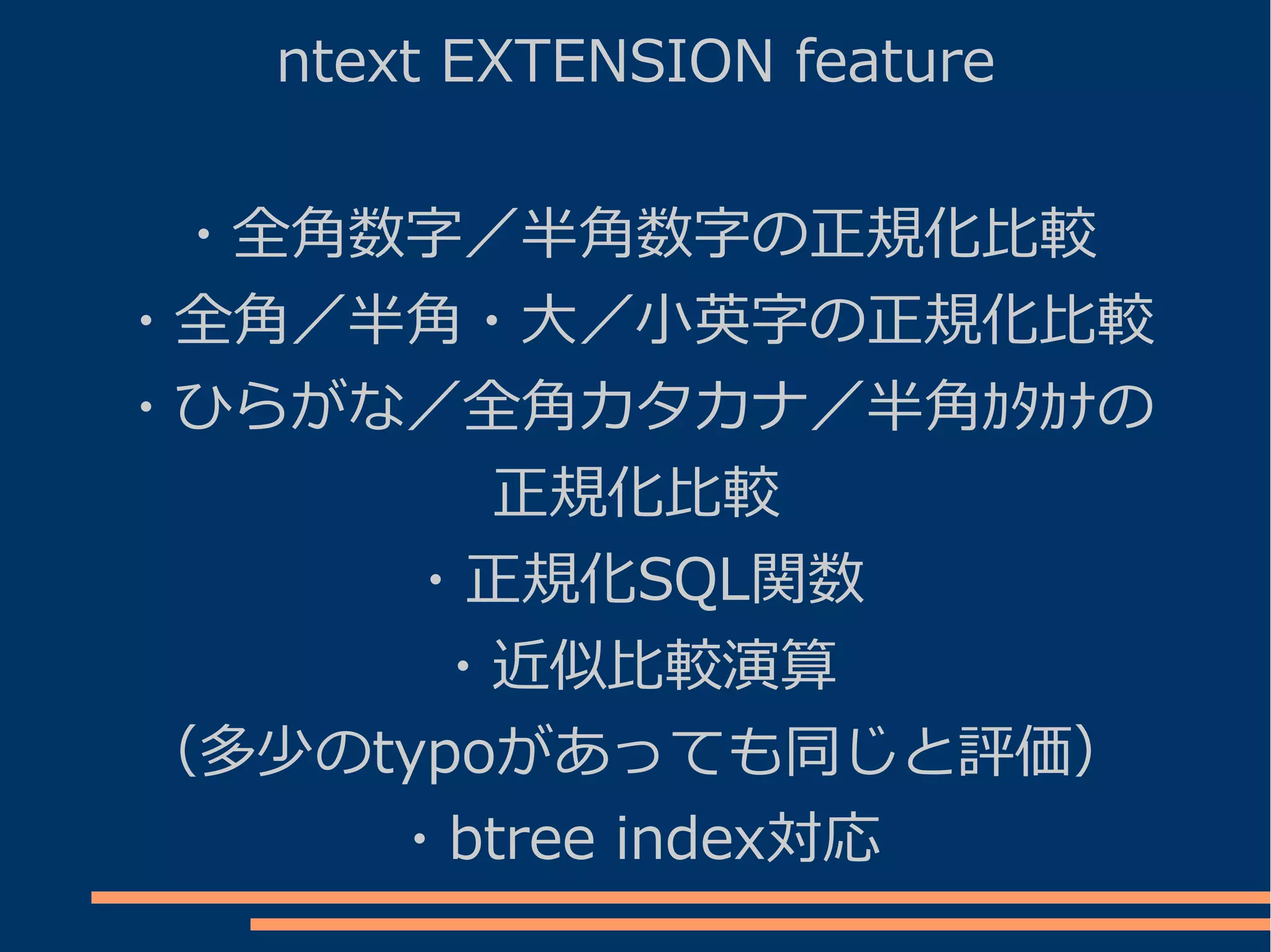 ntext EXTENSION feature


 ・全角数字／半角数字の正規化比較
・全角／半角・大／小英字の正規化比較
・ひらがな／全角カタカナ／半角ｶﾀｶﾅの
        正規化比較
     ・正規化SQL関数
      ・近似比較演算
（多少のtypoがあっても同じと評価）
     ・btree index対応
 