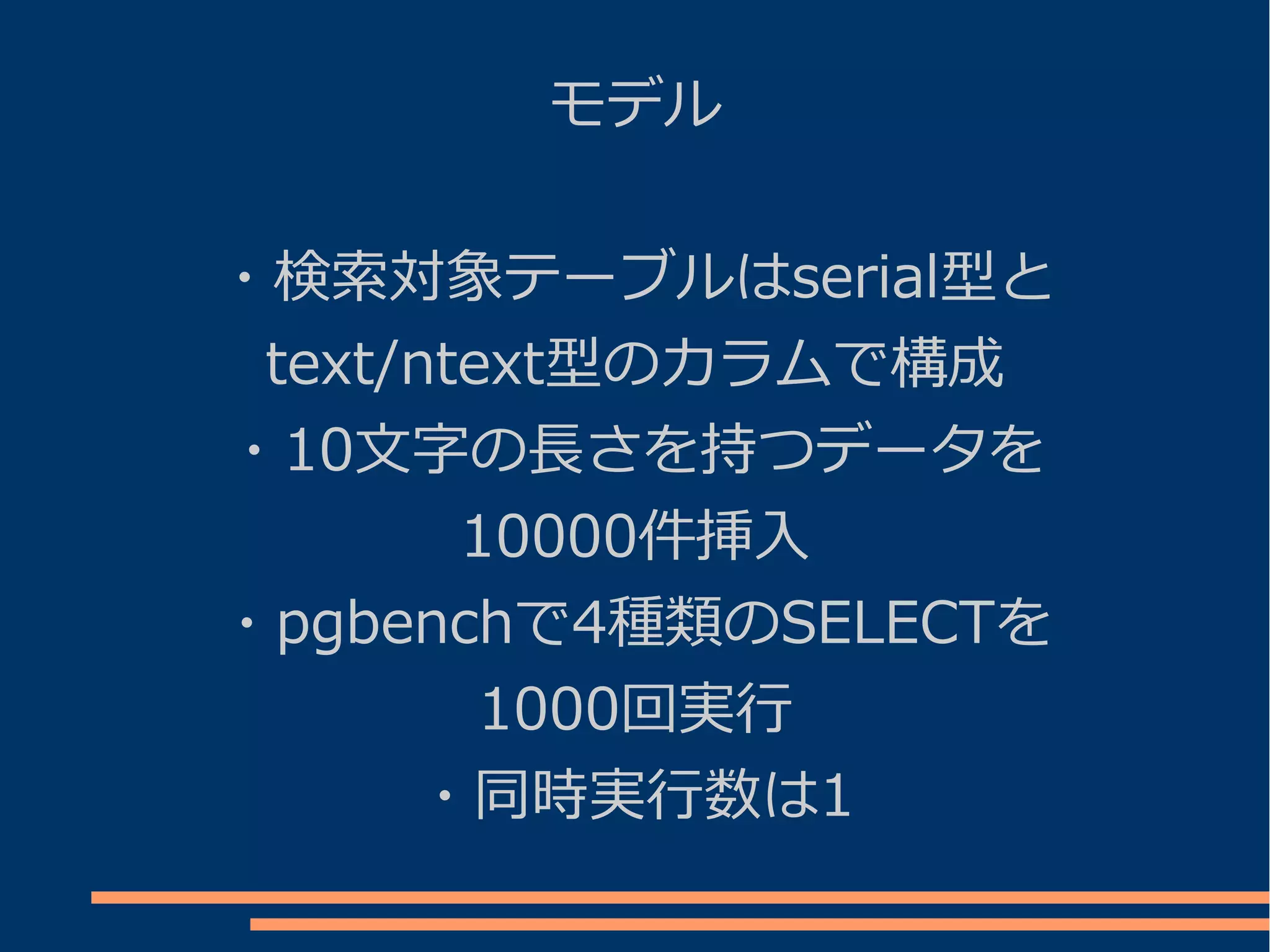 モデル


・検索対象テーブルはserial型と
 text/ntext型のカラムで構成
・10文字の長さを持つデータを
        10000件挿入
・pgbenchで4種類のSELECTを
         1000回実行
      ・同時実行数は1
 