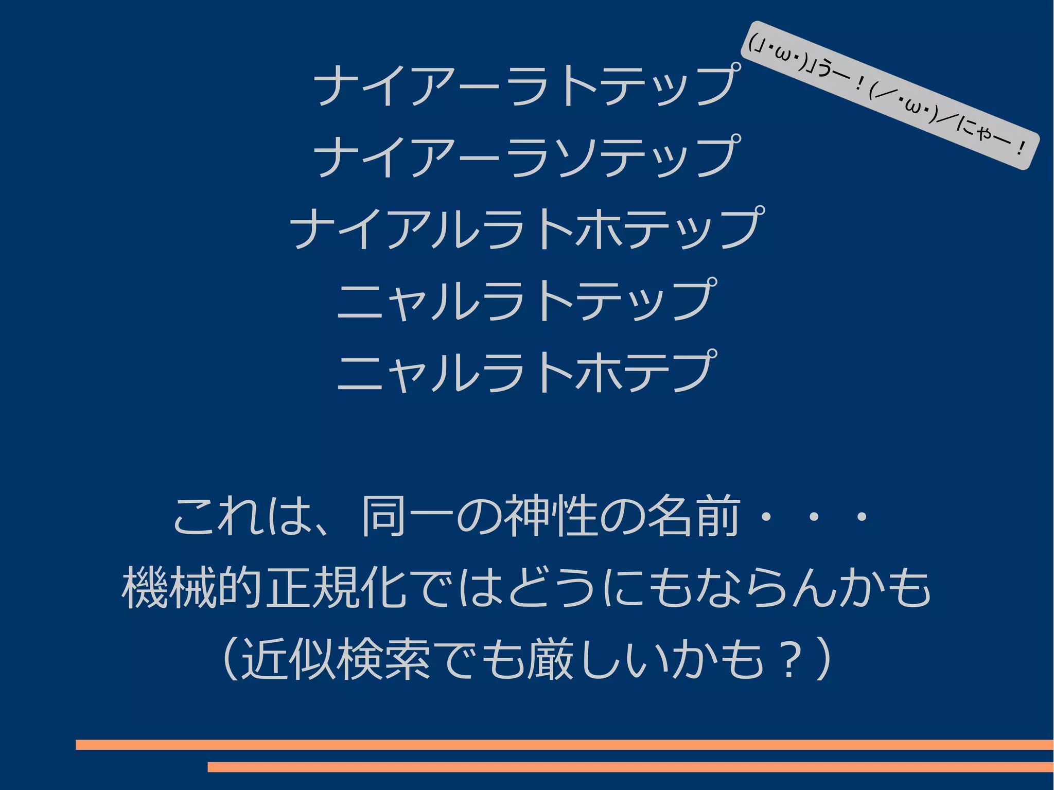 (」・
                ω   ・)」う
    ナイアーラトテップ
                         ー！
                            (／・
                                ω・   )／に
                                        ゃー
    ナイアーラソテップ
                                           ！



   ナイアルラトホテップ
     ニャルラトテップ
     ニャルラトホテプ


 これは、同一の神性の名前・・・
機械的正規化ではどうにもならんかも
 （近似検索でも厳しいかも？）
 