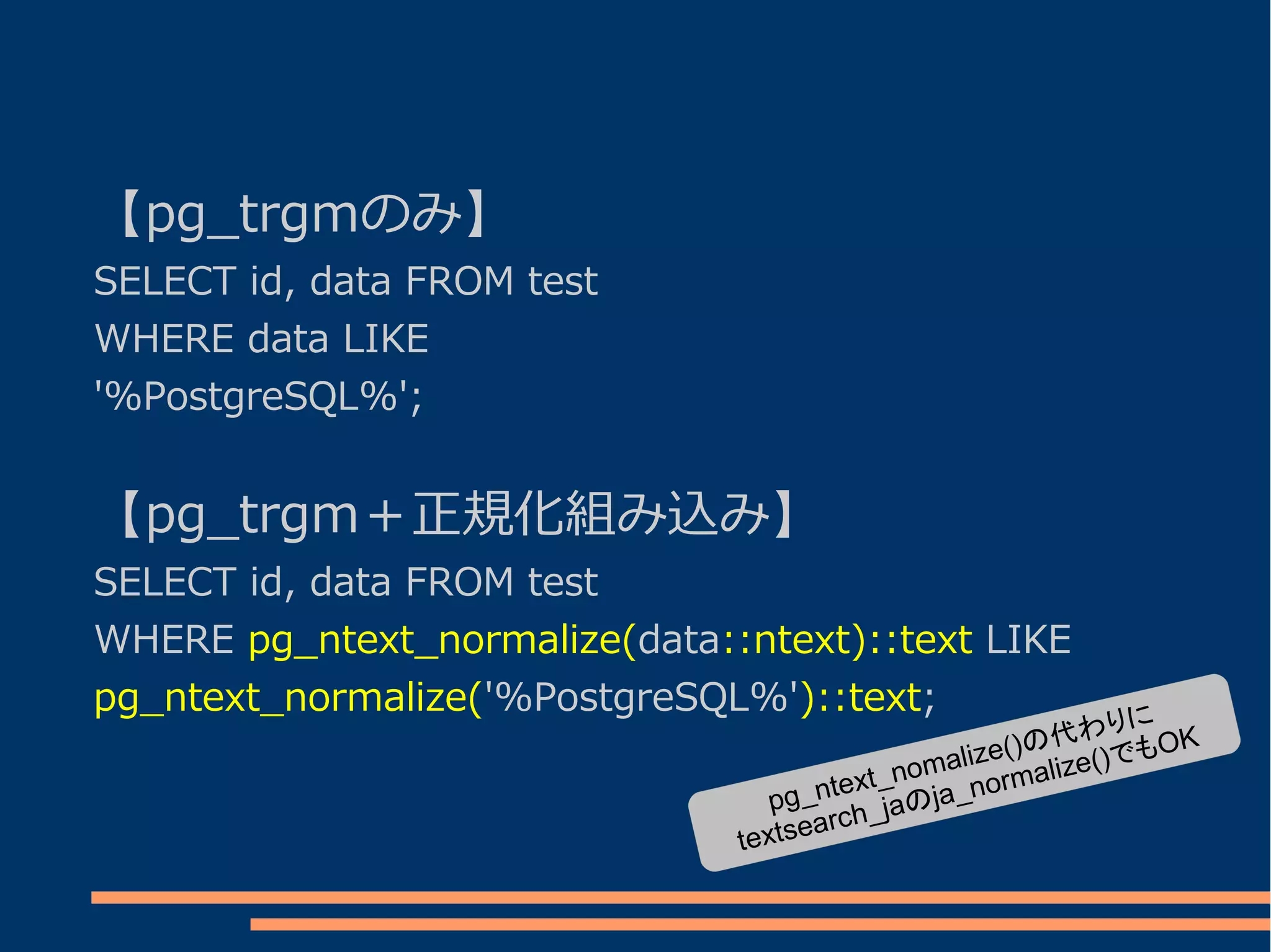 【pg_trgmのみ】
SELECT id, data FROM test
WHERE data LIKE
'%PostgreSQL%';


【pg_trgm＋正規化組み込み】
SELECT id, data FROM test
WHERE pg_ntext_normalize(data::ntext)::text LIKE
pg_ntext_normalize('%PostgreSQL%')::text;                    に
                                                    )の代わり もOK
                                            omalize( alize()で
                                      text_n ja_norm
                                  pg_n h_jaの
                                     arc
                               textse
 