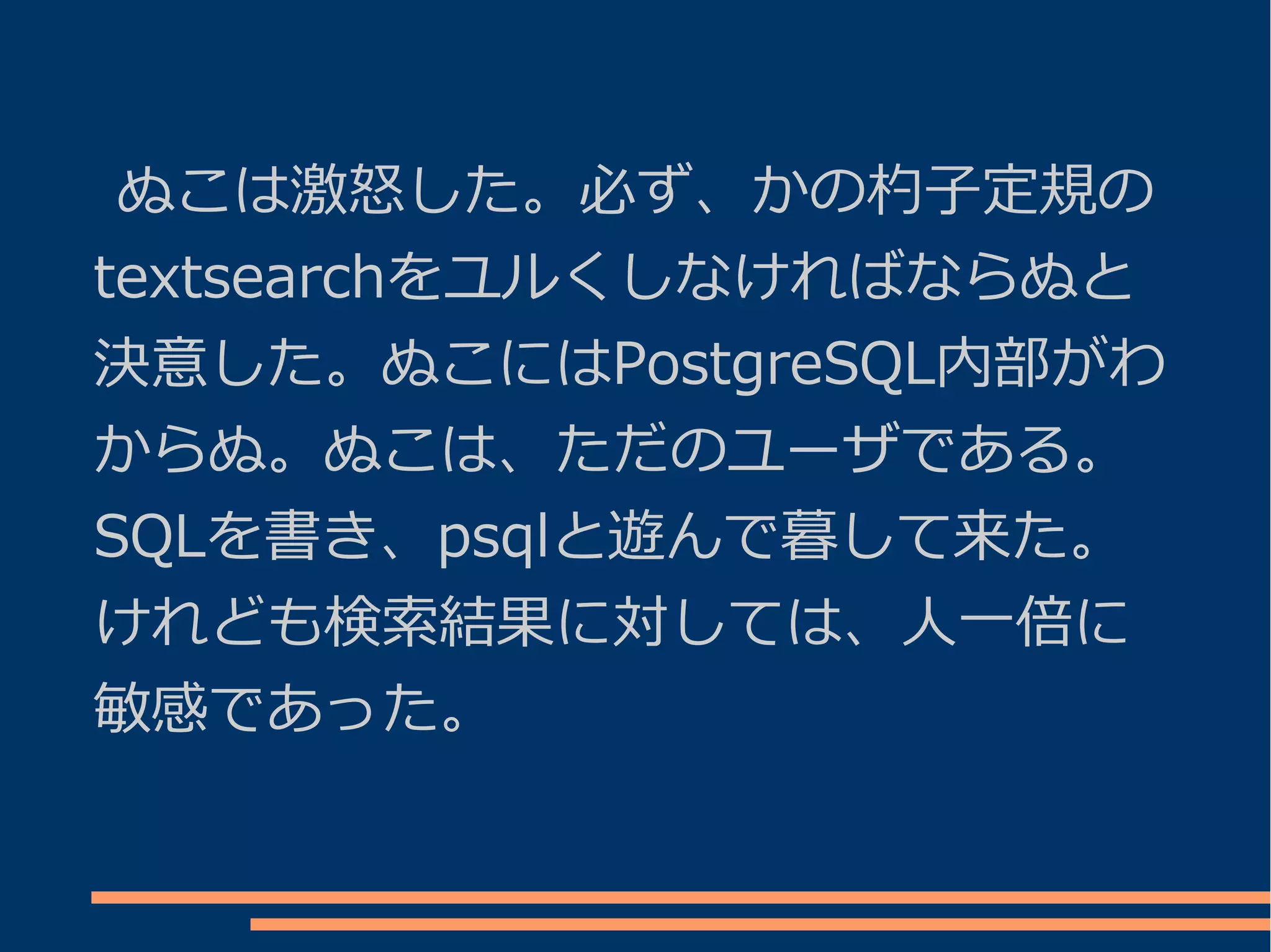 ぬこは激怒した。必ず、かの杓子定規の
textsearchをユルくしなければならぬと
決意した。ぬこにはPostgreSQL内部がわ
からぬ。ぬこは、ただのユーザである。
SQLを書き、psqlと遊んで暮して来た。
けれども検索結果に対しては、人一倍に
敏感であった。
 