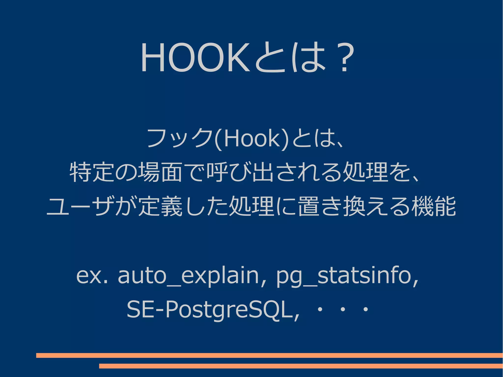 HOOKとは？
    フック(Hook)とは、
 特定の場面で呼び出される処理を、
ユーザが定義した処理に置き換える機能


 ex. auto_explain, pg_statsinfo,
      SE-PostgreSQL, ・・・
 
