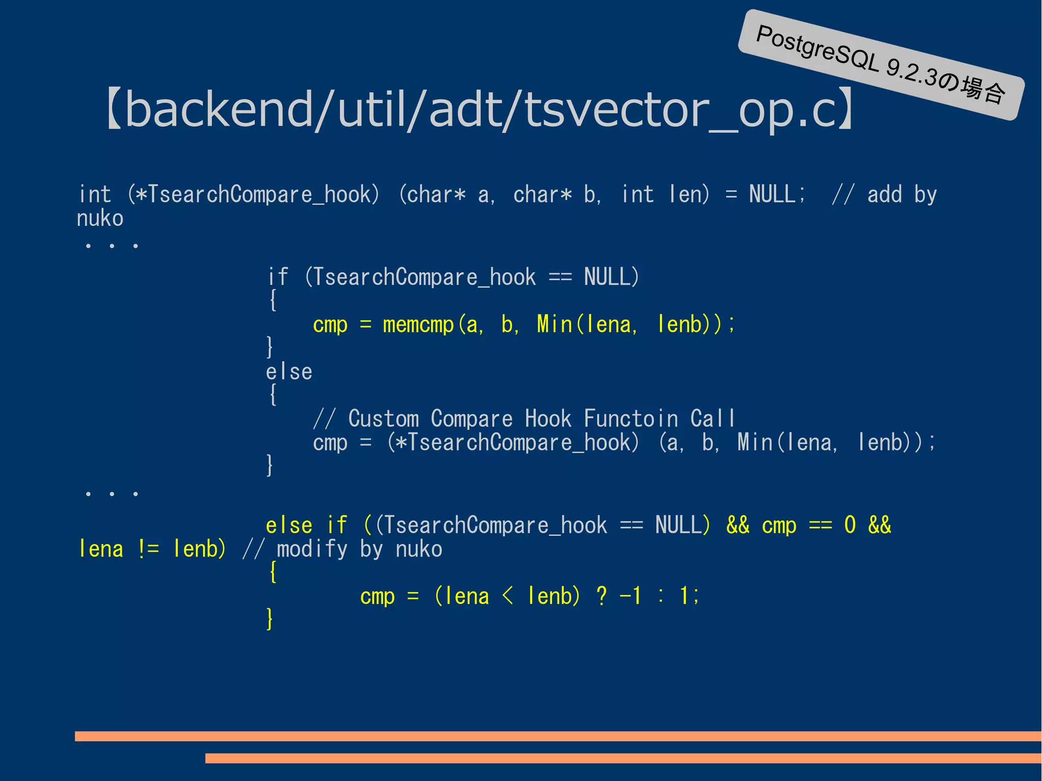 Postg
                                                              reS   QL 9
                                                                         .2   .3の場
【backend/util/adt/tsvector_op.c】
                                                                                  合



int (*TsearchCompare_hook) (char* a, char* b, int len) = NULL; // add by
nuko
・・・
                if (TsearchCompare_hook == NULL)
                {
                    cmp = memcmp(a, b, Min(lena, lenb));
                }
                else
                {
                    // Custom Compare Hook Functoin Call
                    cmp = (*TsearchCompare_hook) (a, b, Min(lena, lenb));
                }
・・・
                else if ((TsearchCompare_hook == NULL) && cmp == 0 &&
lena != lenb) // modify by nuko
                {
                        cmp = (lena < lenb) ? -1 : 1;
                }
 