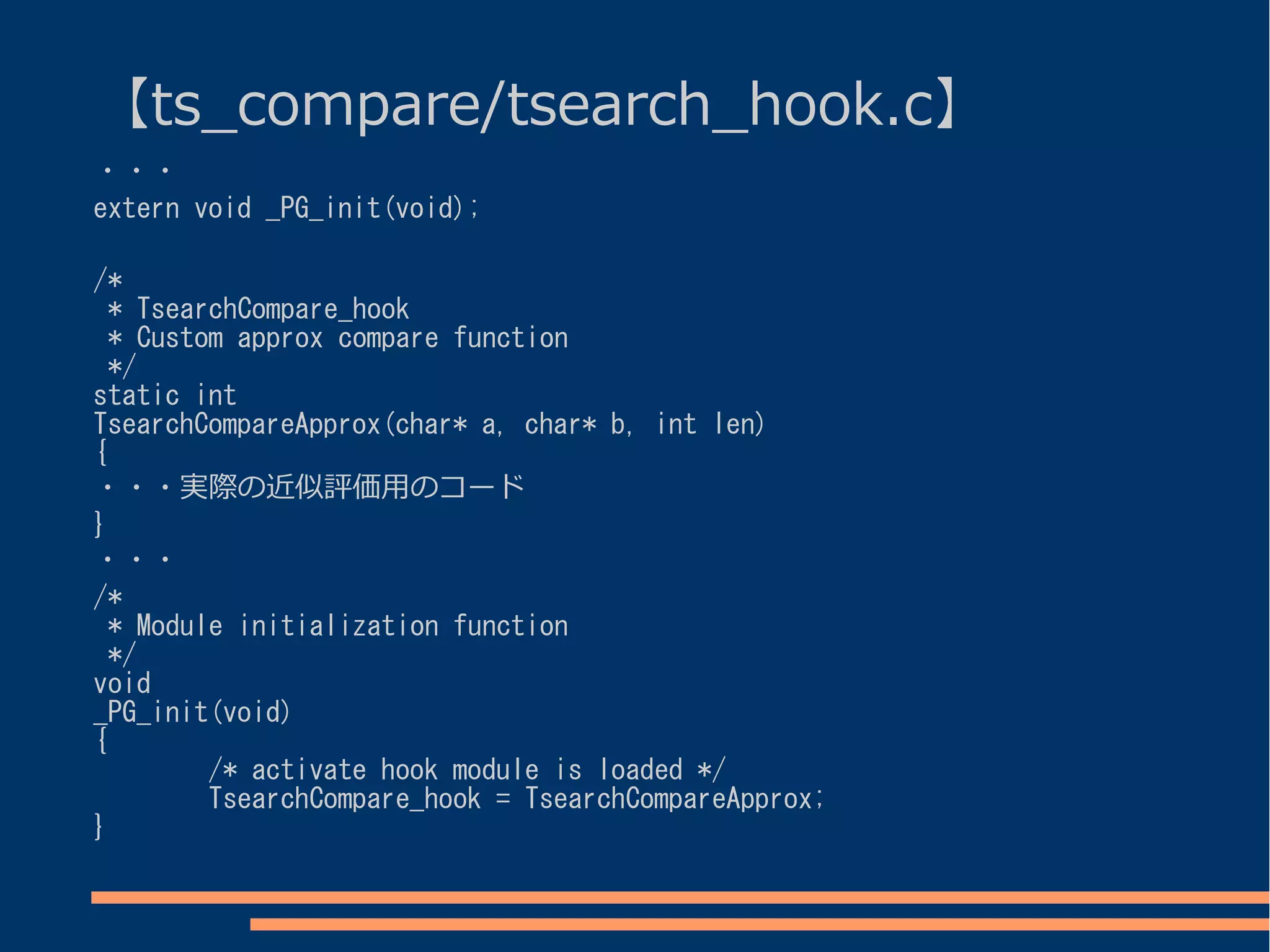 【ts_compare/tsearch_hook.c】
・・・
extern void _PG_init(void);

/*
  * TsearchCompare_hook
  * Custom approx compare function
  */
static int
TsearchCompareApprox(char* a, char* b, int len)
{
・・・実際の近似評価用のコード
}
・・・
/*
  * Module initialization function
  */
void
_PG_init(void)
{
         /* activate hook module is loaded */
         TsearchCompare_hook = TsearchCompareApprox;
}
 