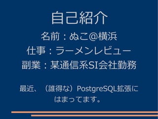 自己紹介
   名前：ぬこ＠横浜
 仕事：ラーメンレビュー
副業：某通信系SI会社勤務

最近、（誰得な）PostgreSQL拡張に
     はまってます。
 