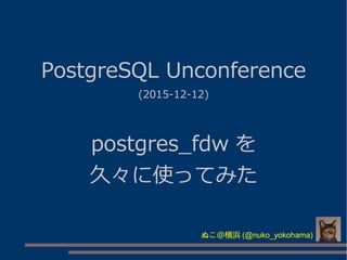 PostgreSQL Unconference
(2015-12-12)
postgres_fdw を
久々に使ってみた
ぬこ＠横浜 (@nuko_yokohama)
 