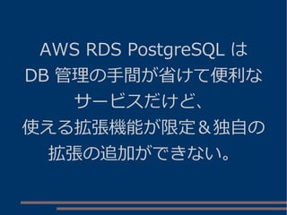 AWS RDS PostgreSQL は
DB 管理の手間が省けて便利な
サービスだけど、
使える拡張機能が限定＆独自の
拡張の追加ができない。
 