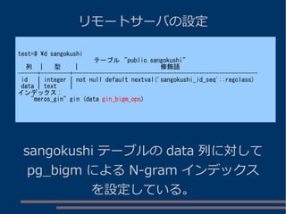 リモートサーバの設定
test=# d sangokushi
テーブル "public.sangokushi"
列 | 型 | 修飾語
------+---------+---------------------------------------------------------
id | integer | not null default nextval('sangokushi_id_seq'::regclass)
data | text |
インデックス :
"meros_gin" gin (data gin_bigm_ops)
sangokushi テーブルの data 列に対して
pg_bigm による N-gram インデックス
を設定している。
 