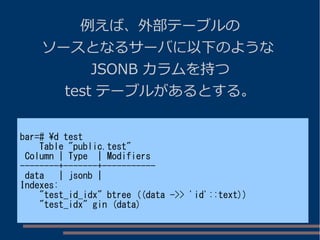 例えば、外部テーブルの
ソースとなるサーバに以下のような
JSONB カラムを持つ
test テーブルがあるとする。
bar=# d test
Table "public.test"
Column | Type | Modifiers
--------+-------+-----------
data | jsonb |
Indexes:
"test_id_idx" btree ((data ->> 'id'::text))
"test_idx" gin (data)
 