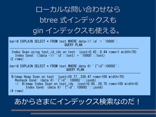 ローカルな問い合わせなら
btree 式インデックスも
gin インデックスも使える。
bar=# EXPLAIN SELECT * FROM test WHERE data->>'id' = '10000';
QUERY PLAN
-------------------------------------------------------------------------
Index Scan using test_id_idx on test (cost=0.42..8.44 rows=1 width=70)
Index Cond: ((data ->> 'id'::text) = '10000'::text)
(2 rows)
bar=# EXPLAIN SELECT * FROM test WHERE data @> '{"id":10000}';
QUERY PLAN
--------------------------------------------------------------------------
Bitmap Heap Scan on test (cost=28.77..336.47 rows=100 width=70)
Recheck Cond: (data @> '{"id": 10000}'::jsonb)
-> Bitmap Index Scan on test_idx (cost=0.00..28.75 rows=100 width=0)
Index Cond: (data @> '{"id": 10000}'::jsonb)
(4 rows)
あからさまにインデックス検索なのだ！
 
