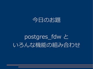 今日のお題
postgres_fdw と
いろんな機能の組み合わせ
 