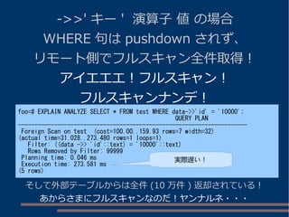 ->>' キー ' 演算子 値 の場合
WHERE 句は pushdown されず、
リモート側でフルスキャン全件取得！
アイエエエ！フルスキャン！
フルスキャンナンデ！
foo=# EXPLAIN ANALYZE SELECT * FROM test WHERE data->>'id' = '10000';
QUERY PLAN
----------------------------------------------------------------------
Foreign Scan on test (cost=100.00..159.93 rows=7 width=32)
(actual time=31.028..273.480 rows=1 loops=1)
Filter: ((data ->> 'id'::text) = '10000'::text)
Rows Removed by Filter: 99999
Planning time: 0.046 ms
Execution time: 273.581 ms
(5 rows)
そして外部テーブルからは全件 (10 万件 ) 返却されている！
あからさまにフルスキャンなのだ！ヤンナルネ・・・
実際遅い！
 