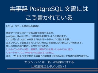 古事記 PostgreSQL 文書には
こう書かれている
F.31.4. リモート問合せの最適化
外部サーバからのデータ転送量を削減するため、
postgres_fdw はリモート問合せを最適化しようと試みます。
これは問い合わせの WHERE 句をリモートサーバに送出する事、
およびクエリで必要とされていないカラムを取得しない事により行われます。
問い合わせの誤作動のリスクを下げるため、
ビルトインのデータ型、演算子、関数だけを用いたものでない限り、
リモートサーバに WHERE 句は送出されません。
また、 WHERE 句で使われる演算子と関数は IMMUTABLE でなければなりません。
カラム ->>' キー名 ' の結果に対する
比較演算だとダメっぽい？
 