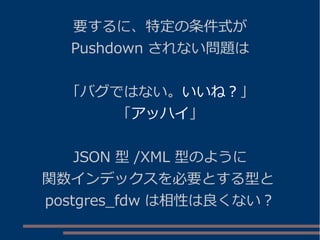 要するに、特定の条件式が
Pushdown されない問題は
「バグではない。いいね？」
「アッハイ」
JSON 型 /XML 型のように
関数インデックスを必要とする型と
postgres_fdw は相性は良くない？
 