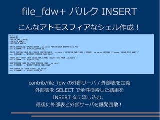 file_fdw+ バルク INSERT
こんなアトモスフィアなシェル作成！
#!/bin/sh
DBNAME=$1
FOREIGN_TABLE_ARG=$2
LOAD_FILE_NAME=$3
LOAD_TABLE_NAME=$4
CREATE_SERVER_SQL="CREATE SERVER __cp_server FOREIGN DATA WRAPPER file_fdw"
psql ${DBNAME} -c "${CREATE_SERVER_SQL}"
CREATE_FOREIGN_TABLE_SQL="CREATE FOREIGN TABLE __cp_table ( ${FOREIGN_TABLE_ARG} ) SERVER __cp_server OPTIONS (filename '${LOAD_FILE_NAME}')"
psql ${DBNAME} -c "${CREATE_FOREIGN_TABLE_SQL}"
INSERT_SQL="INSERT INTO ${LOAD_TABLE_NAME} (SELECT data FROM __cp_table )"
psql ${DBNAME} -c "${INSERT_SQL}"
DROP_FOREIGN_TABLE_SQL="DROP FOREIGN TABLE __cp_table"
psql ${DBNAME} -c "${DROP_FOREIGN_TABLE_SQL}"
DROP_SERVER_SQL="DROP SERVER __cp_server"
psql ${DBNAME} -c "${DROP_SERVER_SQL}"
contrib/file_fdw の外部サーバ / 外部表を定義
外部表を SELECT で全件検索した結果を
INSERT 文に流し込む。
最後に外部表と外部サーバを爆発四散！
 