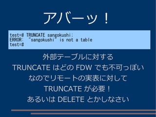 アバーッ！
test=# TRUNCATE sangokushi;
ERROR: "sangokushi" is not a table
test=#
外部テーブルに対する
TRUNCATE はどの FDW でも不可っぽい
なのでリモートの実表に対して
TRUNCATE が必要！
あるいは DELETE とかしなさい
 