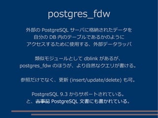 postgres_fdw
外部の PostgreSQL サーバに格納されたデータを
自分の DB 内のテーブルであるかのように
アクセスするために使用する、外部データラッパ
類似モジュールとして dblink があるが、
postgres_fdw のほうが、より自然なクエリが書ける。
参照だけでなく、更新 (insert/update/delete) も可。
PostgreSQL 9.3 からサポートされている。
と、古事記 PostgreSQL 文書にも書かれている。
 