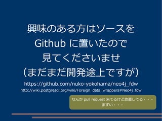 興味のある方はソースを
Github に置いたので
見てくださいませ
（まだまだ開発途上ですが）
https://github.com/nuko-yokohama/neo4j_fdw
http://wiki.postgresql.org/wiki/Foreign_data_wrappers#Neo4j_fdw
なんか pull request 来てるけど放置してる・・・
まずい・・・
 