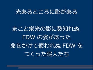 光あるところに影がある
まこと栄光の影に数知れぬ
FDW の姿があった
命をかけて使われぬ FDW を
つくった暇人たち
 
